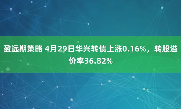 盈远期策略 4月29日华兴转债上涨0.16%，转股溢价率36.82%