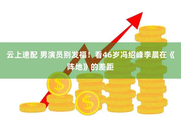 云上速配 男演员别发福！看46岁冯绍峰李晨在《阵地》的差距