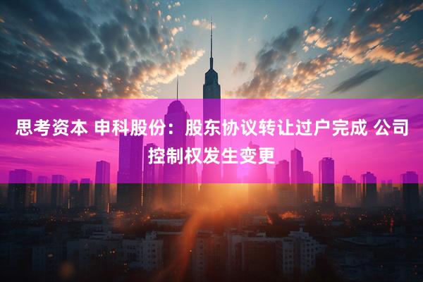 思考资本 申科股份：股东协议转让过户完成 公司控制权发生变更