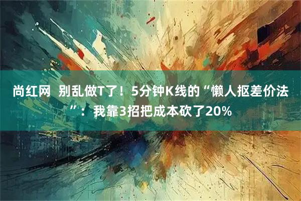 尚红网  别乱做T了！5分钟K线的“懒人抠差价法”：我靠3招把成本砍了20%