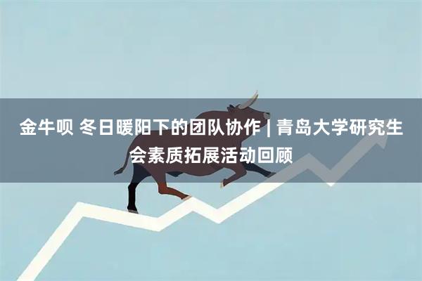金牛呗 冬日暖阳下的团队协作 | 青岛大学研究生会素质拓展活动回顾