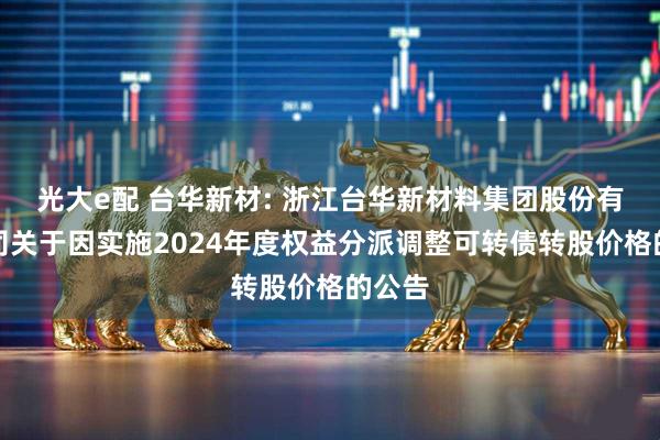 光大e配 台华新材: 浙江台华新材料集团股份有限公司关于因实施2024年度权益分派调整可转债转股价格的公告