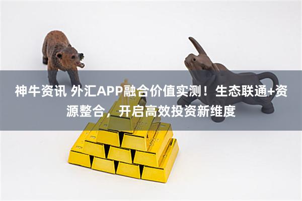 神牛资讯 外汇APP融合价值实测!生态联通+资源整合,开启高效投资新维度