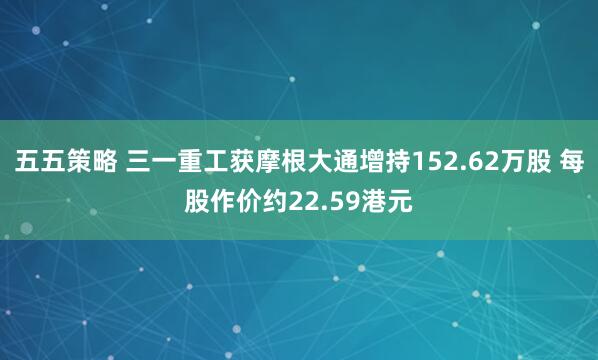 五五策略 三一重工获摩根大通增持152.62万股 每股作价约22.59港元