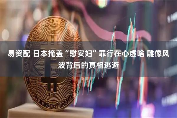 易资配 日本掩盖“慰安妇”罪行在心虚啥 雕像风波背后的真相逃避